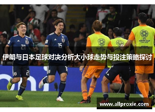 伊朗与日本足球对决分析大小球走势与投注策略探讨