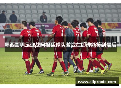 墨西哥男足迎战阿根廷球队激战在即谁能笑到最后