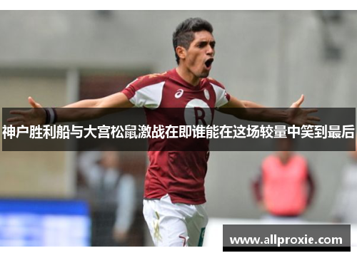 神户胜利船与大宫松鼠激战在即谁能在这场较量中笑到最后