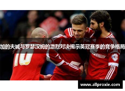 加的夫城与罗瑟汉姆的激烈对决揭示英冠赛季的竞争格局